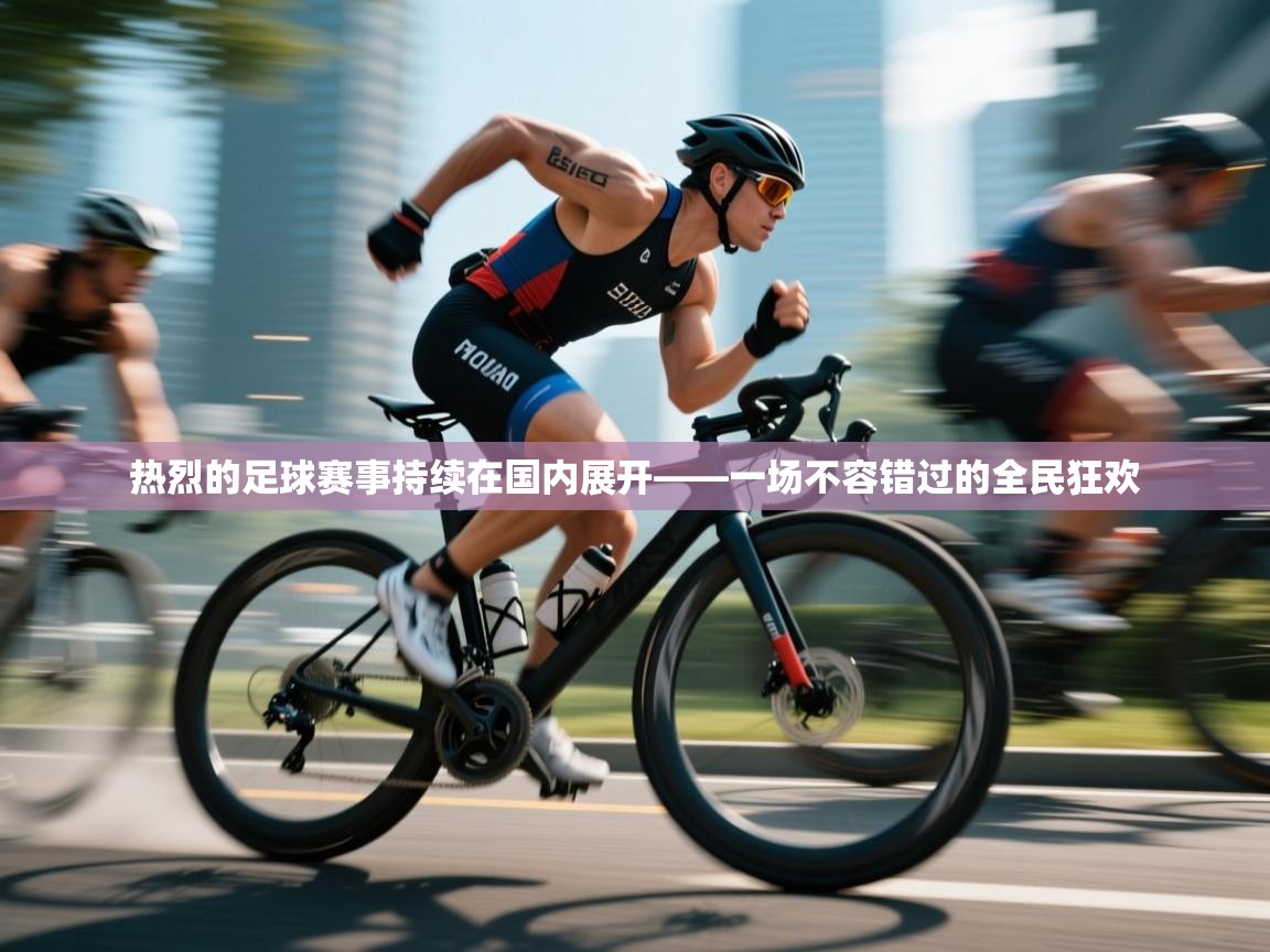 热烈的足球赛事持续在国内展开——一场不容错过的全民狂欢